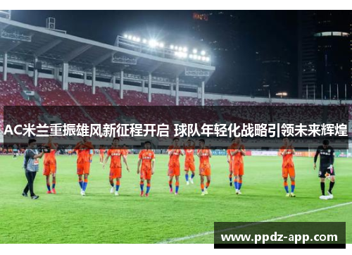 AC米兰重振雄风新征程开启 球队年轻化战略引领未来辉煌