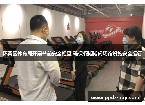 怀柔区体育局开展节前安全检查 确保假期期间场馆设施安全运行